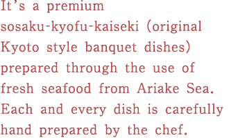 It’s a premium sosaku-kyofu-kaiseki (original Kyoto style banquet dishes) prepared through the use of fresh seafood from Ariake Sea.  Each and every dish is carefully hand prepared by the chef.