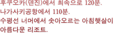 후쿠오카(덴진)에서 최속으로 120분. 나가사키공항에서 110분. 수평선 너머에서 솟아오르는 아침햇살이 아름다운 리조트.